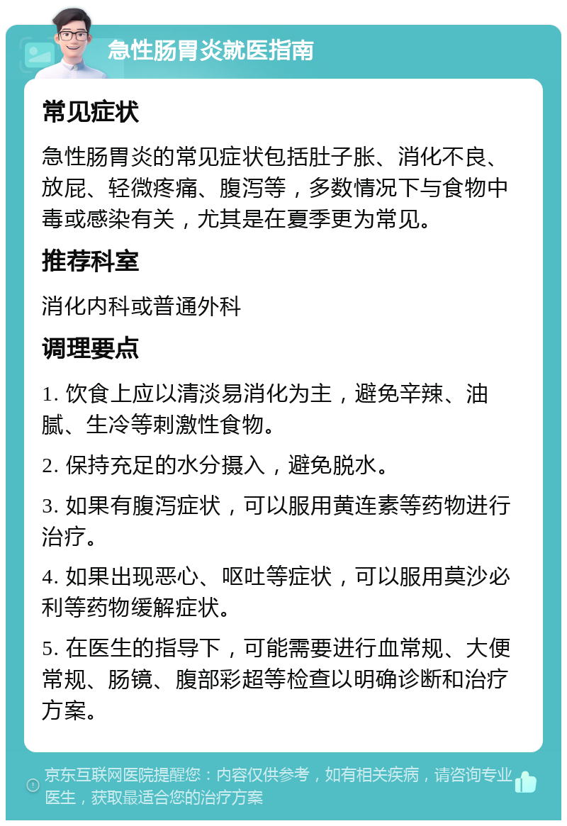 急性肠胃炎就医指南 常见症状 急性肠胃炎的常见症状包括肚子胀、消化不良、放屁、轻微疼痛、腹泻等，多数情况下与食物中毒或感染有关，尤其是在夏季更为常见。 推荐科室 消化内科或普通外科 调理要点 1. 饮食上应以清淡易消化为主，避免辛辣、油腻、生冷等刺激性食物。 2. 保持充足的水分摄入，避免脱水。 3. 如果有腹泻症状，可以服用黄连素等药物进行治疗。 4. 如果出现恶心、呕吐等症状，可以服用莫沙必利等药物缓解症状。 5. 在医生的指导下，可能需要进行血常规、大便常规、肠镜、腹部彩超等检查以明确诊断和治疗方案。