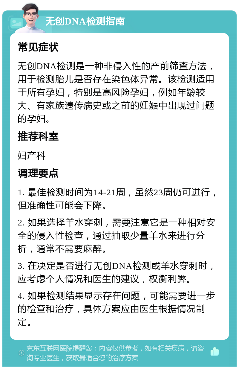 无创DNA检测指南 常见症状 无创DNA检测是一种非侵入性的产前筛查方法，用于检测胎儿是否存在染色体异常。该检测适用于所有孕妇，特别是高风险孕妇，例如年龄较大、有家族遗传病史或之前的妊娠中出现过问题的孕妇。 推荐科室 妇产科 调理要点 1. 最佳检测时间为14-21周，虽然23周仍可进行，但准确性可能会下降。 2. 如果选择羊水穿刺，需要注意它是一种相对安全的侵入性检查，通过抽取少量羊水来进行分析，通常不需要麻醉。 3. 在决定是否进行无创DNA检测或羊水穿刺时，应考虑个人情况和医生的建议，权衡利弊。 4. 如果检测结果显示存在问题，可能需要进一步的检查和治疗，具体方案应由医生根据情况制定。