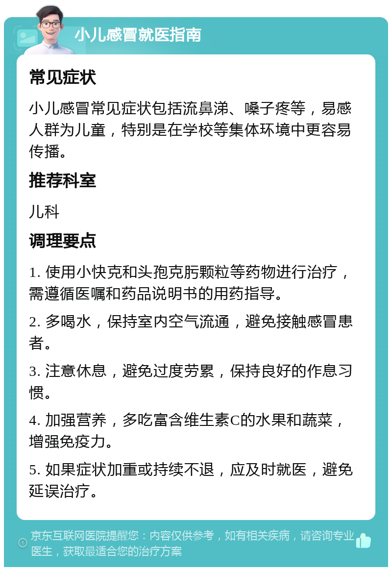 小儿感冒就医指南 常见症状 小儿感冒常见症状包括流鼻涕、嗓子疼等，易感人群为儿童，特别是在学校等集体环境中更容易传播。 推荐科室 儿科 调理要点 1. 使用小快克和头孢克肟颗粒等药物进行治疗，需遵循医嘱和药品说明书的用药指导。 2. 多喝水，保持室内空气流通，避免接触感冒患者。 3. 注意休息，避免过度劳累，保持良好的作息习惯。 4. 加强营养，多吃富含维生素C的水果和蔬菜，增强免疫力。 5. 如果症状加重或持续不退，应及时就医，避免延误治疗。