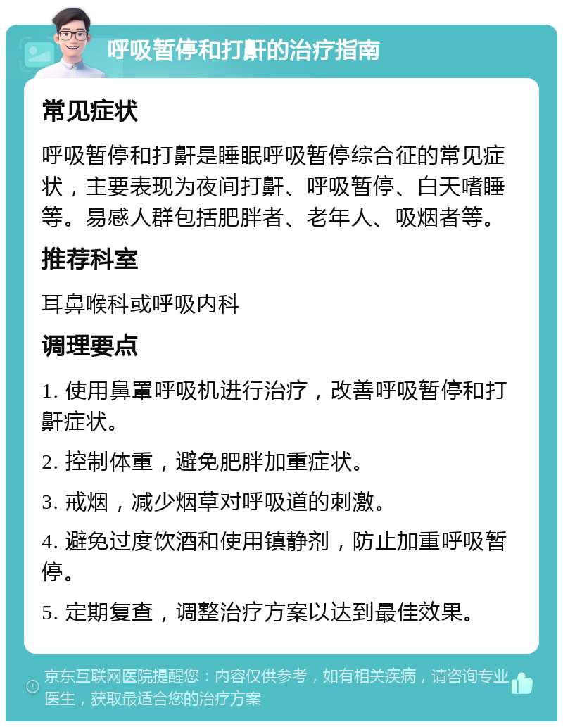 呼吸暂停和打鼾的治疗指南 常见症状 呼吸暂停和打鼾是睡眠呼吸暂停综合征的常见症状，主要表现为夜间打鼾、呼吸暂停、白天嗜睡等。易感人群包括肥胖者、老年人、吸烟者等。 推荐科室 耳鼻喉科或呼吸内科 调理要点 1. 使用鼻罩呼吸机进行治疗，改善呼吸暂停和打鼾症状。 2. 控制体重，避免肥胖加重症状。 3. 戒烟，减少烟草对呼吸道的刺激。 4. 避免过度饮酒和使用镇静剂，防止加重呼吸暂停。 5. 定期复查，调整治疗方案以达到最佳效果。