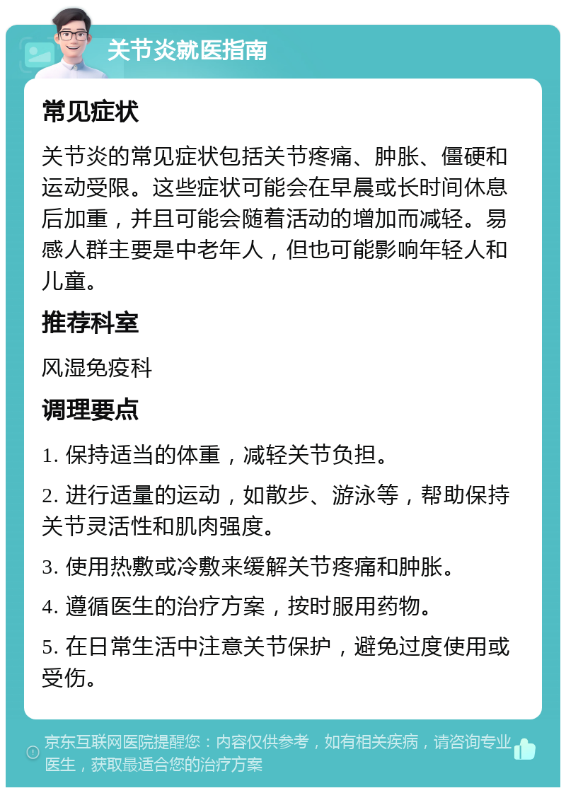 关节炎就医指南 常见症状 关节炎的常见症状包括关节疼痛、肿胀、僵硬和运动受限。这些症状可能会在早晨或长时间休息后加重，并且可能会随着活动的增加而减轻。易感人群主要是中老年人，但也可能影响年轻人和儿童。 推荐科室 风湿免疫科 调理要点 1. 保持适当的体重，减轻关节负担。 2. 进行适量的运动，如散步、游泳等，帮助保持关节灵活性和肌肉强度。 3. 使用热敷或冷敷来缓解关节疼痛和肿胀。 4. 遵循医生的治疗方案，按时服用药物。 5. 在日常生活中注意关节保护，避免过度使用或受伤。