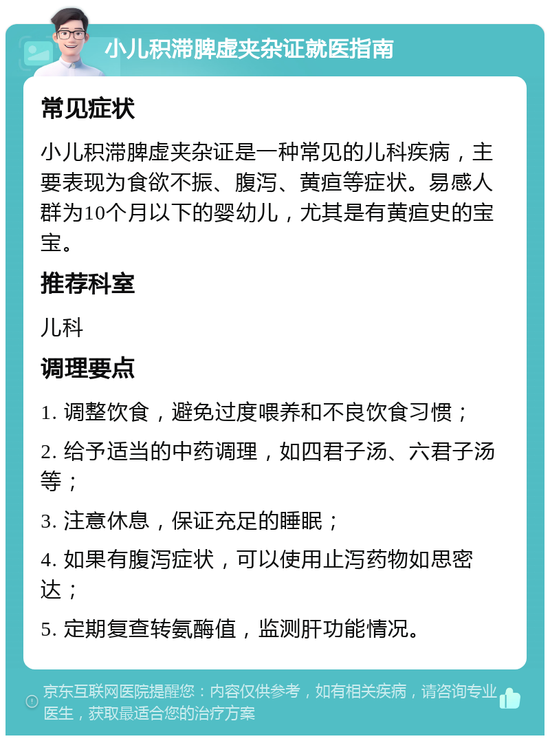 小儿积滞脾虚夹杂证就医指南 常见症状 小儿积滞脾虚夹杂证是一种常见的儿科疾病，主要表现为食欲不振、腹泻、黄疸等症状。易感人群为10个月以下的婴幼儿，尤其是有黄疸史的宝宝。 推荐科室 儿科 调理要点 1. 调整饮食，避免过度喂养和不良饮食习惯； 2. 给予适当的中药调理，如四君子汤、六君子汤等； 3. 注意休息，保证充足的睡眠； 4. 如果有腹泻症状，可以使用止泻药物如思密达； 5. 定期复查转氨酶值，监测肝功能情况。