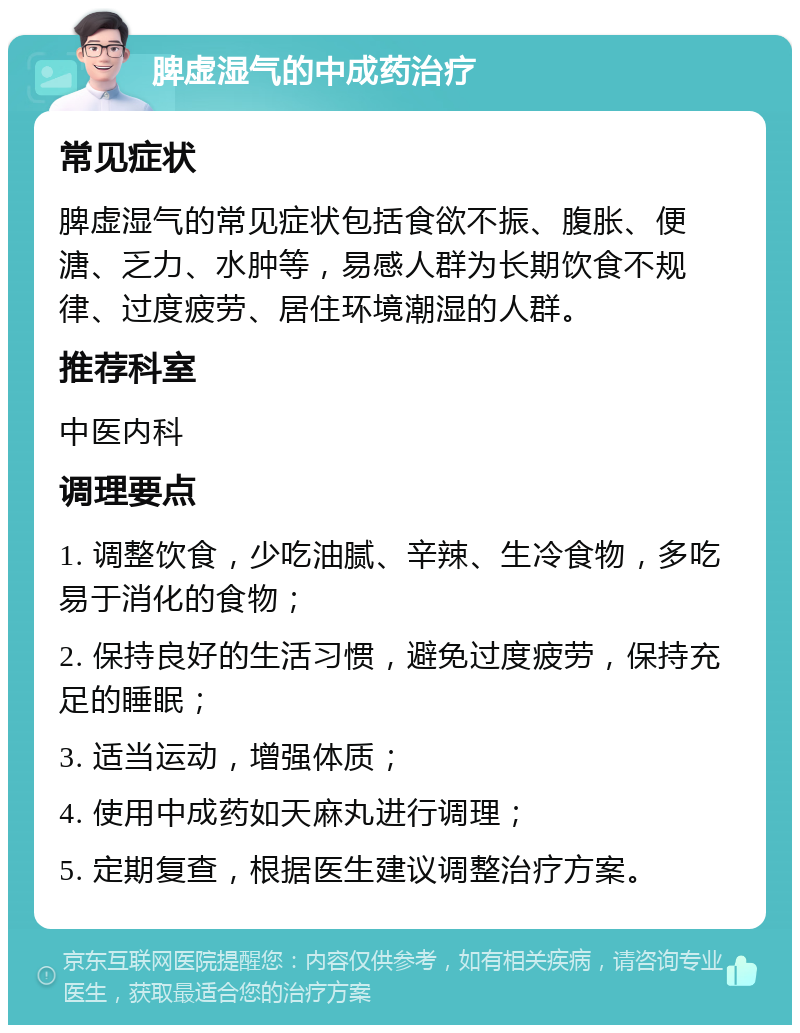 脾虚湿气的中成药治疗 常见症状 脾虚湿气的常见症状包括食欲不振、腹胀、便溏、乏力、水肿等，易感人群为长期饮食不规律、过度疲劳、居住环境潮湿的人群。 推荐科室 中医内科 调理要点 1. 调整饮食，少吃油腻、辛辣、生冷食物，多吃易于消化的食物； 2. 保持良好的生活习惯，避免过度疲劳，保持充足的睡眠； 3. 适当运动，增强体质； 4. 使用中成药如天麻丸进行调理； 5. 定期复查，根据医生建议调整治疗方案。