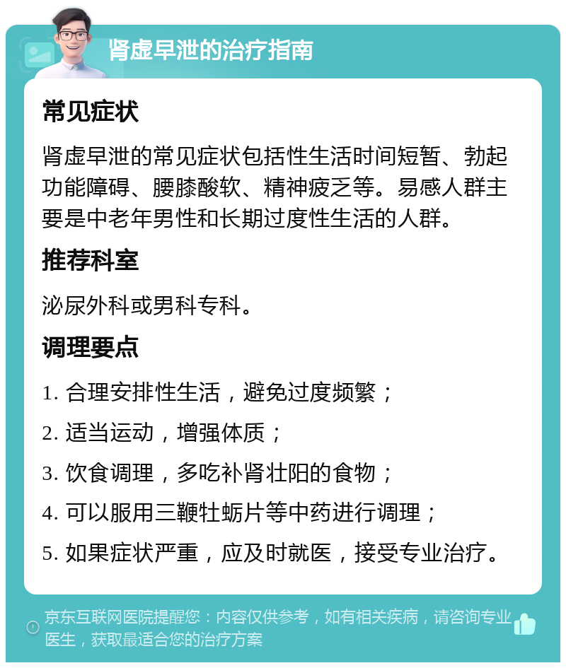 肾虚早泄的治疗指南 常见症状 肾虚早泄的常见症状包括性生活时间短暂、勃起功能障碍、腰膝酸软、精神疲乏等。易感人群主要是中老年男性和长期过度性生活的人群。 推荐科室 泌尿外科或男科专科。 调理要点 1. 合理安排性生活，避免过度频繁； 2. 适当运动，增强体质； 3. 饮食调理，多吃补肾壮阳的食物； 4. 可以服用三鞭牡蛎片等中药进行调理； 5. 如果症状严重，应及时就医，接受专业治疗。