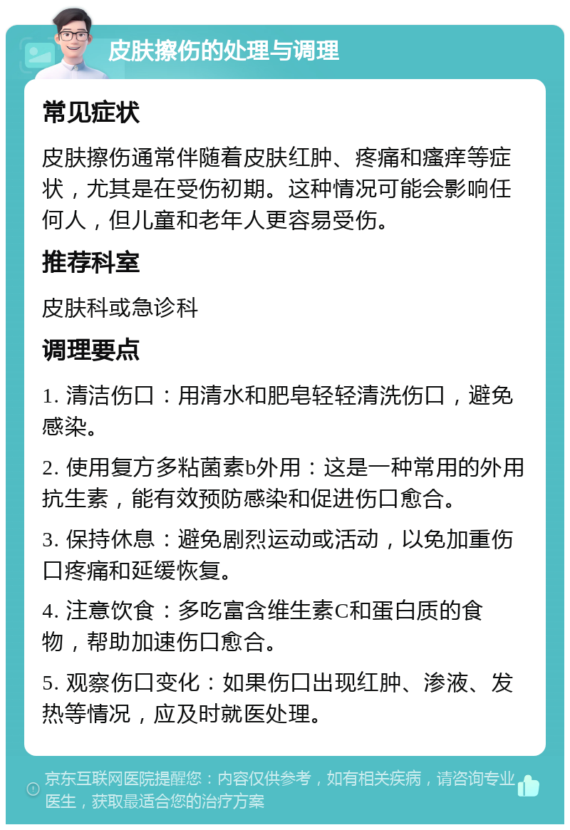 皮肤擦伤的处理与调理 常见症状 皮肤擦伤通常伴随着皮肤红肿、疼痛和瘙痒等症状，尤其是在受伤初期。这种情况可能会影响任何人，但儿童和老年人更容易受伤。 推荐科室 皮肤科或急诊科 调理要点 1. 清洁伤口：用清水和肥皂轻轻清洗伤口，避免感染。 2. 使用复方多粘菌素b外用：这是一种常用的外用抗生素，能有效预防感染和促进伤口愈合。 3. 保持休息：避免剧烈运动或活动，以免加重伤口疼痛和延缓恢复。 4. 注意饮食：多吃富含维生素C和蛋白质的食物，帮助加速伤口愈合。 5. 观察伤口变化：如果伤口出现红肿、渗液、发热等情况，应及时就医处理。