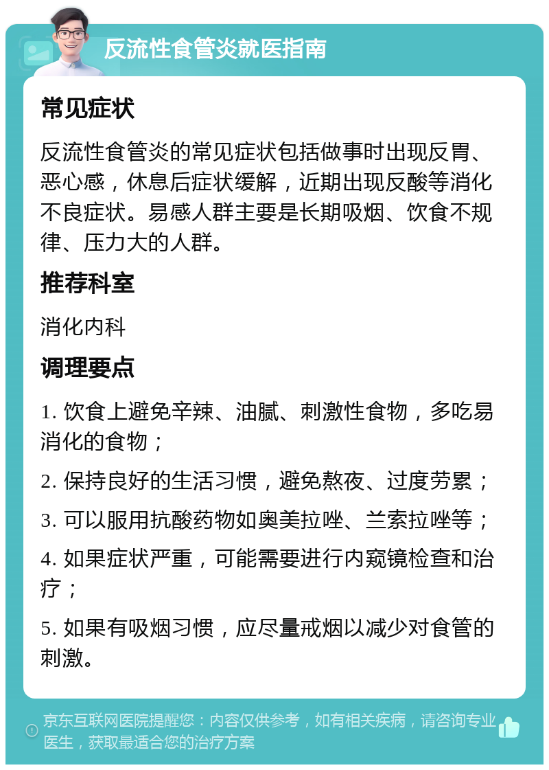 反流性食管炎就医指南 常见症状 反流性食管炎的常见症状包括做事时出现反胃、恶心感，休息后症状缓解，近期出现反酸等消化不良症状。易感人群主要是长期吸烟、饮食不规律、压力大的人群。 推荐科室 消化内科 调理要点 1. 饮食上避免辛辣、油腻、刺激性食物，多吃易消化的食物； 2. 保持良好的生活习惯，避免熬夜、过度劳累； 3. 可以服用抗酸药物如奥美拉唑、兰索拉唑等； 4. 如果症状严重，可能需要进行内窥镜检查和治疗； 5. 如果有吸烟习惯，应尽量戒烟以减少对食管的刺激。