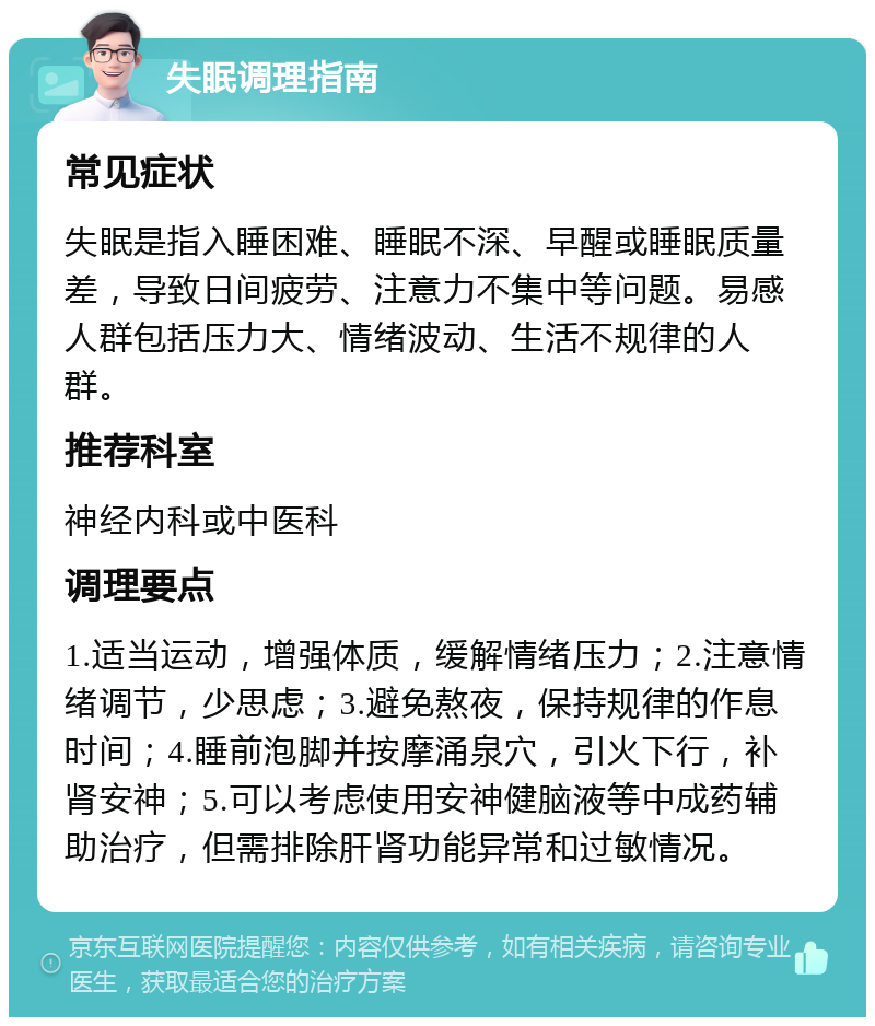 失眠调理指南 常见症状 失眠是指入睡困难、睡眠不深、早醒或睡眠质量差，导致日间疲劳、注意力不集中等问题。易感人群包括压力大、情绪波动、生活不规律的人群。 推荐科室 神经内科或中医科 调理要点 1.适当运动，增强体质，缓解情绪压力；2.注意情绪调节，少思虑；3.避免熬夜，保持规律的作息时间；4.睡前泡脚并按摩涌泉穴，引火下行，补肾安神；5.可以考虑使用安神健脑液等中成药辅助治疗，但需排除肝肾功能异常和过敏情况。