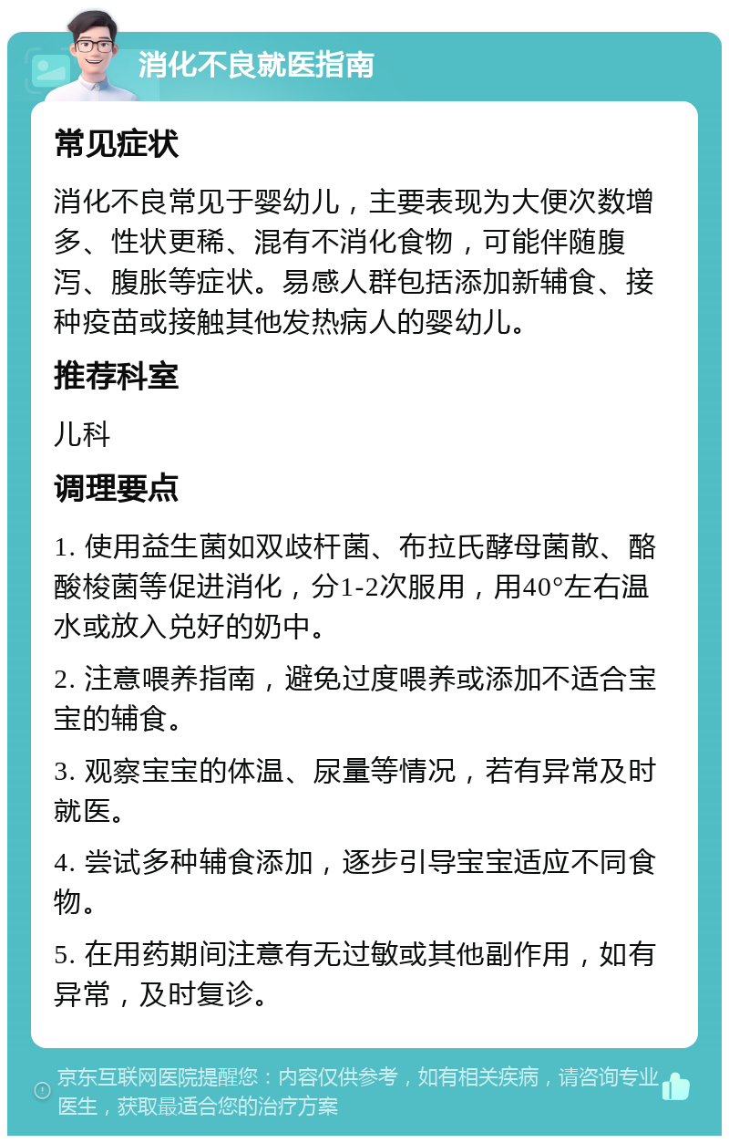 消化不良就医指南 常见症状 消化不良常见于婴幼儿，主要表现为大便次数增多、性状更稀、混有不消化食物，可能伴随腹泻、腹胀等症状。易感人群包括添加新辅食、接种疫苗或接触其他发热病人的婴幼儿。 推荐科室 儿科 调理要点 1. 使用益生菌如双歧杆菌、布拉氏酵母菌散、酪酸梭菌等促进消化，分1-2次服用，用40°左右温水或放入兑好的奶中。 2. 注意喂养指南，避免过度喂养或添加不适合宝宝的辅食。 3. 观察宝宝的体温、尿量等情况，若有异常及时就医。 4. 尝试多种辅食添加，逐步引导宝宝适应不同食物。 5. 在用药期间注意有无过敏或其他副作用，如有异常，及时复诊。