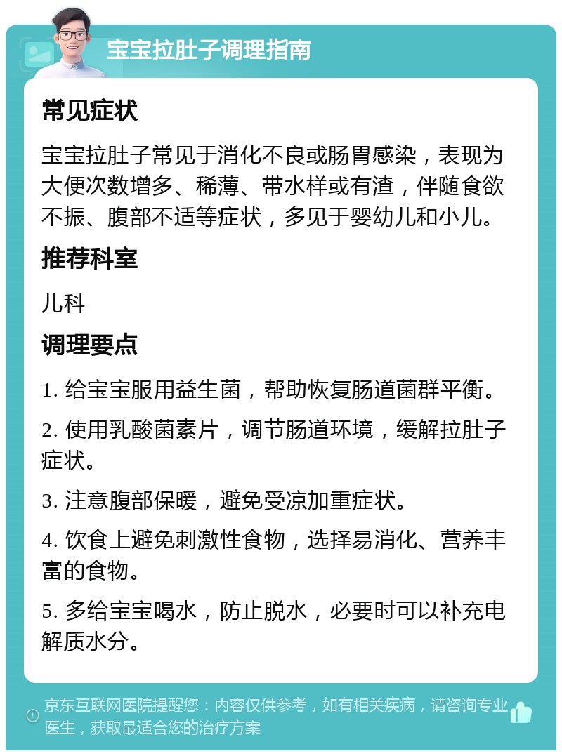 宝宝拉肚子调理指南 常见症状 宝宝拉肚子常见于消化不良或肠胃感染，表现为大便次数增多、稀薄、带水样或有渣，伴随食欲不振、腹部不适等症状，多见于婴幼儿和小儿。 推荐科室 儿科 调理要点 1. 给宝宝服用益生菌，帮助恢复肠道菌群平衡。 2. 使用乳酸菌素片，调节肠道环境，缓解拉肚子症状。 3. 注意腹部保暖，避免受凉加重症状。 4. 饮食上避免刺激性食物，选择易消化、营养丰富的食物。 5. 多给宝宝喝水，防止脱水，必要时可以补充电解质水分。