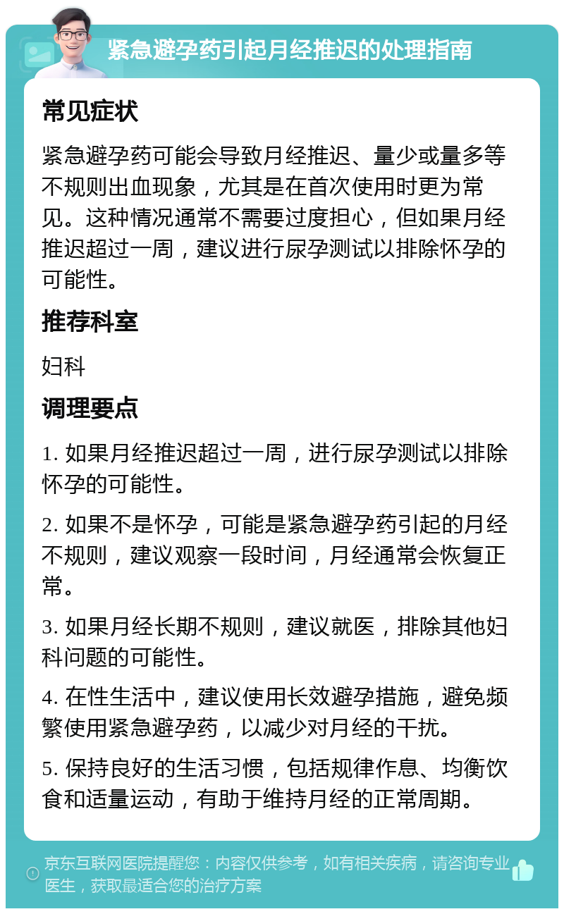 紧急避孕药引起月经推迟的处理指南 常见症状 紧急避孕药可能会导致月经推迟、量少或量多等不规则出血现象，尤其是在首次使用时更为常见。这种情况通常不需要过度担心，但如果月经推迟超过一周，建议进行尿孕测试以排除怀孕的可能性。 推荐科室 妇科 调理要点 1. 如果月经推迟超过一周，进行尿孕测试以排除怀孕的可能性。 2. 如果不是怀孕，可能是紧急避孕药引起的月经不规则，建议观察一段时间，月经通常会恢复正常。 3. 如果月经长期不规则，建议就医，排除其他妇科问题的可能性。 4. 在性生活中，建议使用长效避孕措施，避免频繁使用紧急避孕药，以减少对月经的干扰。 5. 保持良好的生活习惯，包括规律作息、均衡饮食和适量运动，有助于维持月经的正常周期。