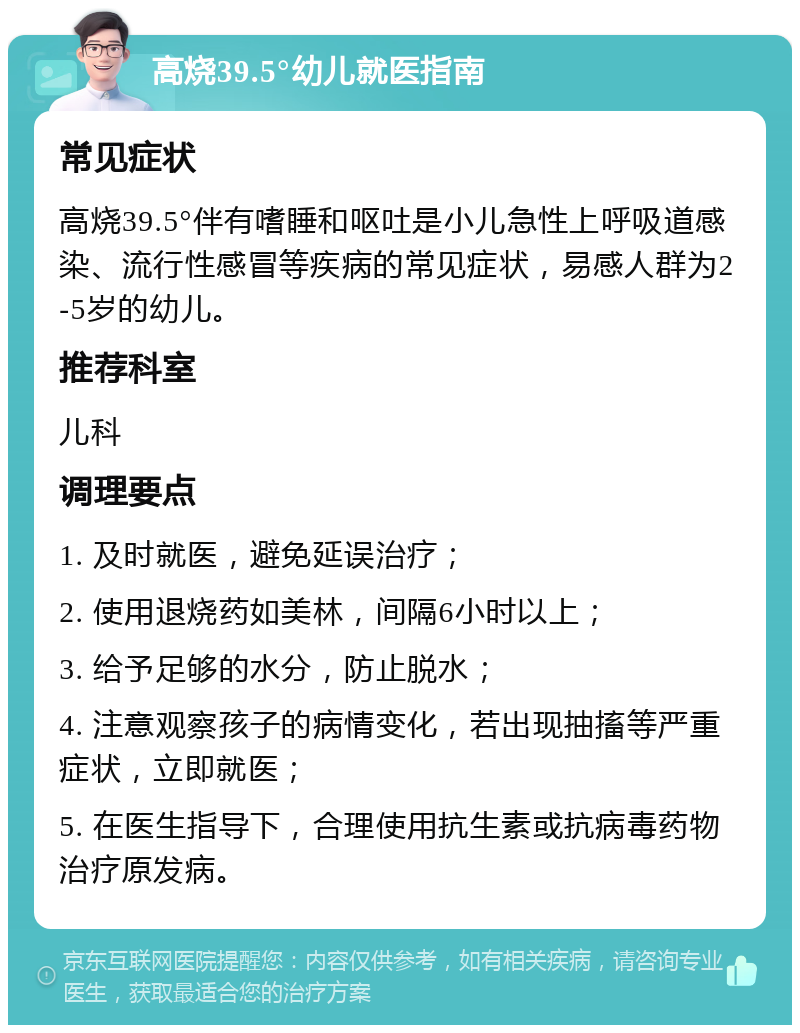 高烧39.5°幼儿就医指南 常见症状 高烧39.5°伴有嗜睡和呕吐是小儿急性上呼吸道感染、流行性感冒等疾病的常见症状，易感人群为2-5岁的幼儿。 推荐科室 儿科 调理要点 1. 及时就医，避免延误治疗； 2. 使用退烧药如美林，间隔6小时以上； 3. 给予足够的水分，防止脱水； 4. 注意观察孩子的病情变化，若出现抽搐等严重症状，立即就医； 5. 在医生指导下，合理使用抗生素或抗病毒药物治疗原发病。