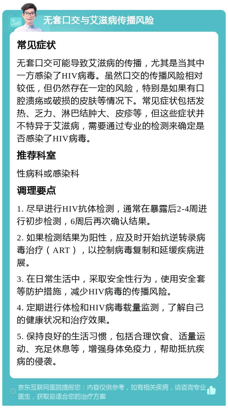 无套口交与艾滋病传播风险 常见症状 无套口交可能导致艾滋病的传播，尤其是当其中一方感染了HIV病毒。虽然口交的传播风险相对较低，但仍然存在一定的风险，特别是如果有口腔溃疡或破损的皮肤等情况下。常见症状包括发热、乏力、淋巴结肿大、皮疹等，但这些症状并不特异于艾滋病，需要通过专业的检测来确定是否感染了HIV病毒。 推荐科室 性病科或感染科 调理要点 1. 尽早进行HIV抗体检测，通常在暴露后2-4周进行初步检测，6周后再次确认结果。 2. 如果检测结果为阳性，应及时开始抗逆转录病毒治疗（ART），以控制病毒复制和延缓疾病进展。 3. 在日常生活中，采取安全性行为，使用安全套等防护措施，减少HIV病毒的传播风险。 4. 定期进行体检和HIV病毒载量监测，了解自己的健康状况和治疗效果。 5. 保持良好的生活习惯，包括合理饮食、适量运动、充足休息等，增强身体免疫力，帮助抵抗疾病的侵袭。