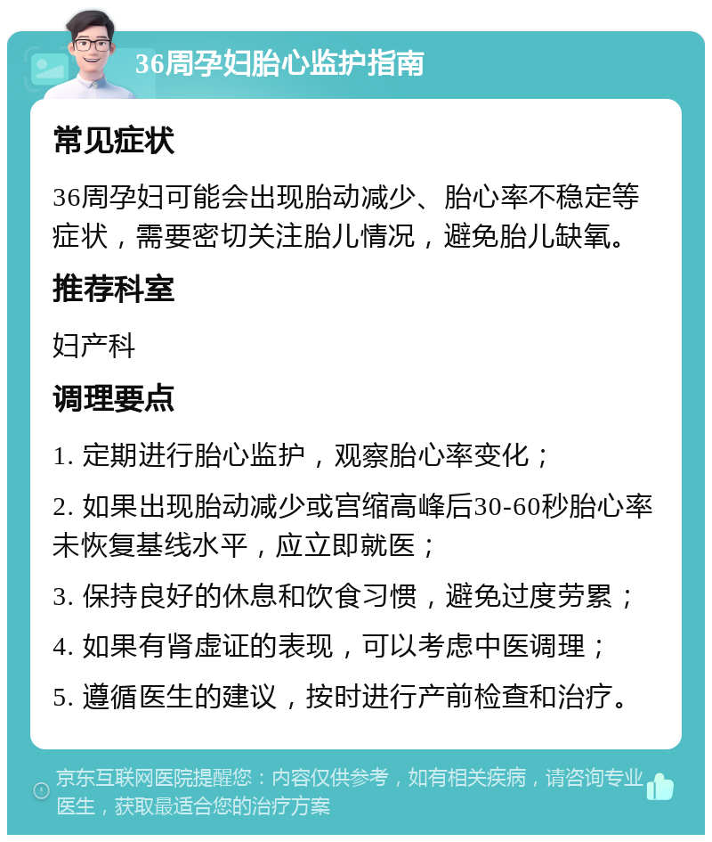 36周孕妇胎心监护指南 常见症状 36周孕妇可能会出现胎动减少、胎心率不稳定等症状，需要密切关注胎儿情况，避免胎儿缺氧。 推荐科室 妇产科 调理要点 1. 定期进行胎心监护，观察胎心率变化； 2. 如果出现胎动减少或宫缩高峰后30-60秒胎心率未恢复基线水平，应立即就医； 3. 保持良好的休息和饮食习惯，避免过度劳累； 4. 如果有肾虚证的表现，可以考虑中医调理； 5. 遵循医生的建议，按时进行产前检查和治疗。