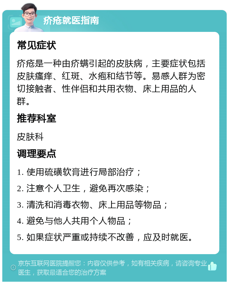 疥疮就医指南 常见症状 疥疮是一种由疥螨引起的皮肤病，主要症状包括皮肤瘙痒、红斑、水疱和结节等。易感人群为密切接触者、性伴侣和共用衣物、床上用品的人群。 推荐科室 皮肤科 调理要点 1. 使用硫磺软膏进行局部治疗； 2. 注意个人卫生，避免再次感染； 3. 清洗和消毒衣物、床上用品等物品； 4. 避免与他人共用个人物品； 5. 如果症状严重或持续不改善，应及时就医。