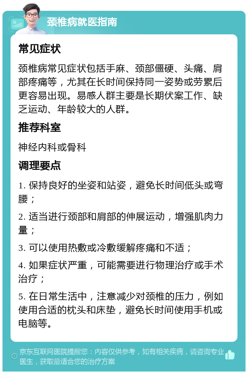 颈椎病就医指南 常见症状 颈椎病常见症状包括手麻、颈部僵硬、头痛、肩部疼痛等，尤其在长时间保持同一姿势或劳累后更容易出现。易感人群主要是长期伏案工作、缺乏运动、年龄较大的人群。 推荐科室 神经内科或骨科 调理要点 1. 保持良好的坐姿和站姿，避免长时间低头或弯腰； 2. 适当进行颈部和肩部的伸展运动，增强肌肉力量； 3. 可以使用热敷或冷敷缓解疼痛和不适； 4. 如果症状严重，可能需要进行物理治疗或手术治疗； 5. 在日常生活中，注意减少对颈椎的压力，例如使用合适的枕头和床垫，避免长时间使用手机或电脑等。