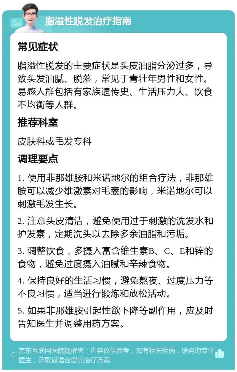 脂溢性脱发治疗指南 常见症状 脂溢性脱发的主要症状是头皮油脂分泌过多，导致头发油腻、脱落，常见于青壮年男性和女性。易感人群包括有家族遗传史、生活压力大、饮食不均衡等人群。 推荐科室 皮肤科或毛发专科 调理要点 1. 使用非那雄胺和米诺地尔的组合疗法，非那雄胺可以减少雄激素对毛囊的影响，米诺地尔可以刺激毛发生长。 2. 注意头皮清洁，避免使用过于刺激的洗发水和护发素，定期洗头以去除多余油脂和污垢。 3. 调整饮食，多摄入富含维生素B、C、E和锌的食物，避免过度摄入油腻和辛辣食物。 4. 保持良好的生活习惯，避免熬夜、过度压力等不良习惯，适当进行锻炼和放松活动。 5. 如果非那雄胺引起性欲下降等副作用，应及时告知医生并调整用药方案。