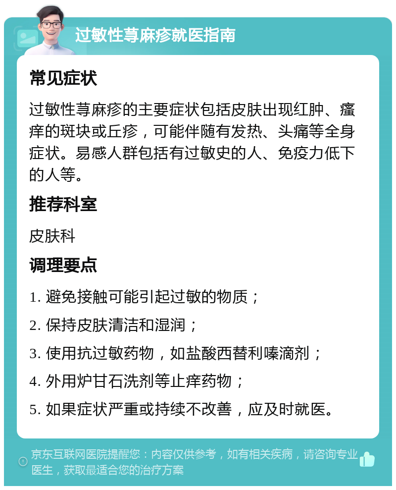 过敏性荨麻疹就医指南 常见症状 过敏性荨麻疹的主要症状包括皮肤出现红肿、瘙痒的斑块或丘疹，可能伴随有发热、头痛等全身症状。易感人群包括有过敏史的人、免疫力低下的人等。 推荐科室 皮肤科 调理要点 1. 避免接触可能引起过敏的物质； 2. 保持皮肤清洁和湿润； 3. 使用抗过敏药物，如盐酸西替利嗪滴剂； 4. 外用炉甘石洗剂等止痒药物； 5. 如果症状严重或持续不改善，应及时就医。