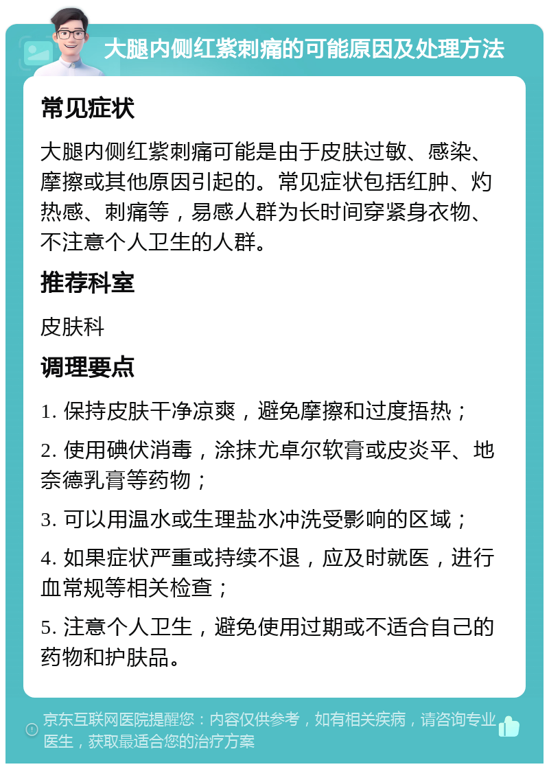 大腿内侧红紫刺痛的可能原因及处理方法 常见症状 大腿内侧红紫刺痛可能是由于皮肤过敏、感染、摩擦或其他原因引起的。常见症状包括红肿、灼热感、刺痛等，易感人群为长时间穿紧身衣物、不注意个人卫生的人群。 推荐科室 皮肤科 调理要点 1. 保持皮肤干净凉爽，避免摩擦和过度捂热； 2. 使用碘伏消毒，涂抹尤卓尔软膏或皮炎平、地奈德乳膏等药物； 3. 可以用温水或生理盐水冲洗受影响的区域； 4. 如果症状严重或持续不退，应及时就医，进行血常规等相关检查； 5. 注意个人卫生，避免使用过期或不适合自己的药物和护肤品。