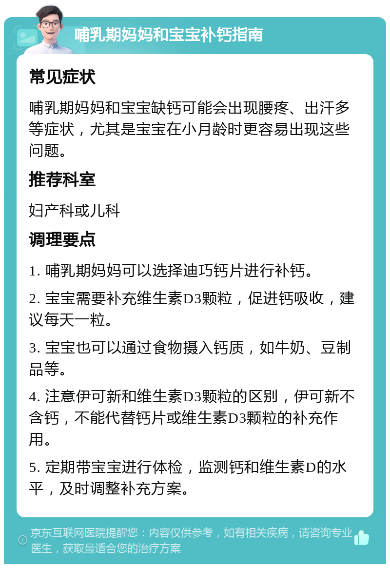 哺乳期妈妈和宝宝补钙指南 常见症状 哺乳期妈妈和宝宝缺钙可能会出现腰疼、出汗多等症状，尤其是宝宝在小月龄时更容易出现这些问题。 推荐科室 妇产科或儿科 调理要点 1. 哺乳期妈妈可以选择迪巧钙片进行补钙。 2. 宝宝需要补充维生素D3颗粒，促进钙吸收，建议每天一粒。 3. 宝宝也可以通过食物摄入钙质，如牛奶、豆制品等。 4. 注意伊可新和维生素D3颗粒的区别，伊可新不含钙，不能代替钙片或维生素D3颗粒的补充作用。 5. 定期带宝宝进行体检，监测钙和维生素D的水平，及时调整补充方案。