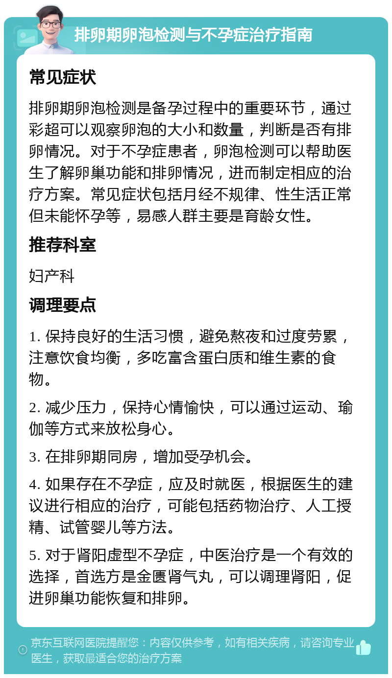 排卵期卵泡检测与不孕症治疗指南 常见症状 排卵期卵泡检测是备孕过程中的重要环节，通过彩超可以观察卵泡的大小和数量，判断是否有排卵情况。对于不孕症患者，卵泡检测可以帮助医生了解卵巢功能和排卵情况，进而制定相应的治疗方案。常见症状包括月经不规律、性生活正常但未能怀孕等，易感人群主要是育龄女性。 推荐科室 妇产科 调理要点 1. 保持良好的生活习惯，避免熬夜和过度劳累，注意饮食均衡，多吃富含蛋白质和维生素的食物。 2. 减少压力，保持心情愉快，可以通过运动、瑜伽等方式来放松身心。 3. 在排卵期同房，增加受孕机会。 4. 如果存在不孕症，应及时就医，根据医生的建议进行相应的治疗，可能包括药物治疗、人工授精、试管婴儿等方法。 5. 对于肾阳虚型不孕症，中医治疗是一个有效的选择，首选方是金匮肾气丸，可以调理肾阳，促进卵巢功能恢复和排卵。