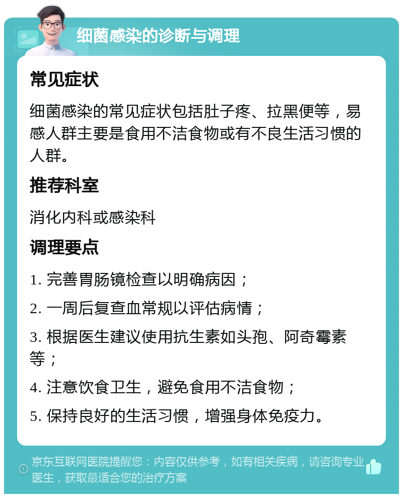 细菌感染的诊断与调理 常见症状 细菌感染的常见症状包括肚子疼、拉黑便等，易感人群主要是食用不洁食物或有不良生活习惯的人群。 推荐科室 消化内科或感染科 调理要点 1. 完善胃肠镜检查以明确病因； 2. 一周后复查血常规以评估病情； 3. 根据医生建议使用抗生素如头孢、阿奇霉素等； 4. 注意饮食卫生，避免食用不洁食物； 5. 保持良好的生活习惯，增强身体免疫力。