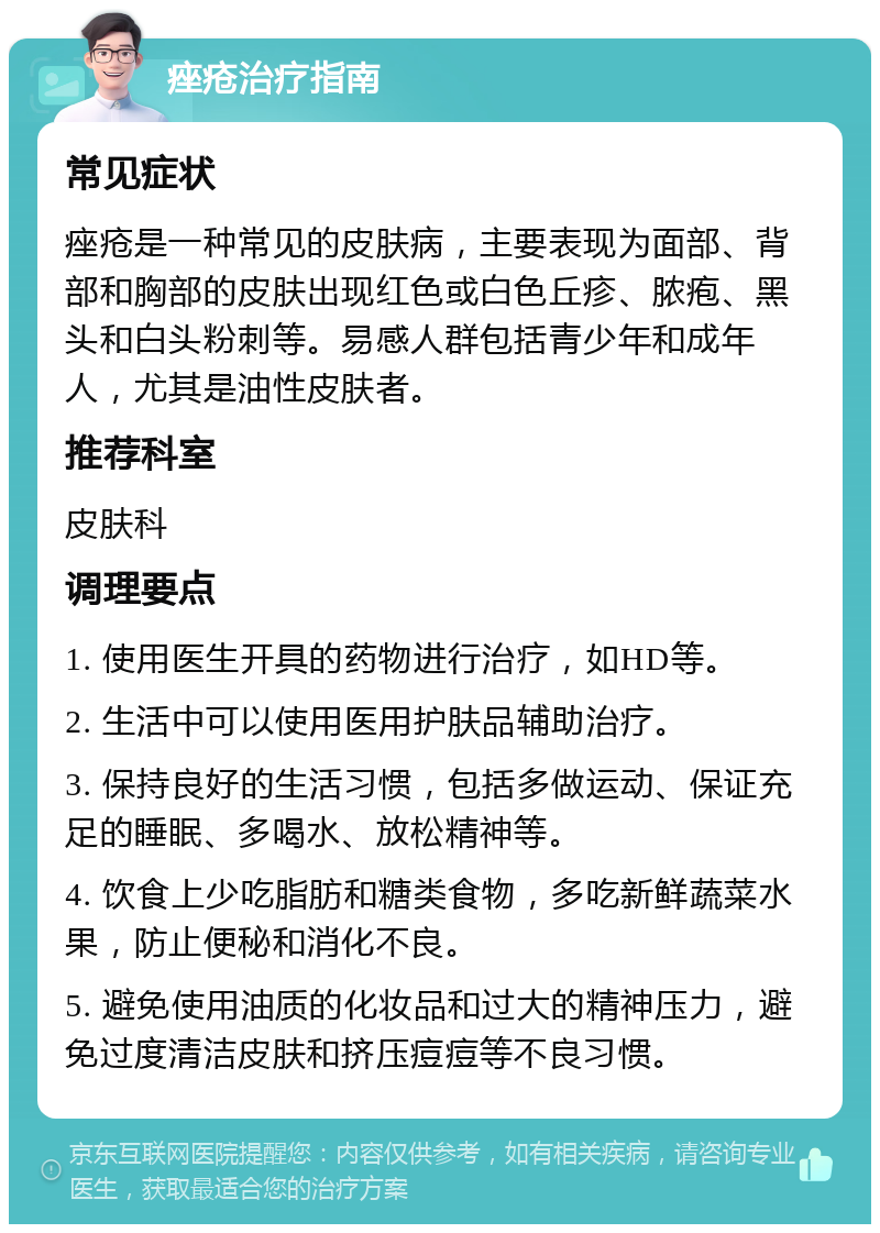 痤疮治疗指南 常见症状 痤疮是一种常见的皮肤病，主要表现为面部、背部和胸部的皮肤出现红色或白色丘疹、脓疱、黑头和白头粉刺等。易感人群包括青少年和成年人，尤其是油性皮肤者。 推荐科室 皮肤科 调理要点 1. 使用医生开具的药物进行治疗，如HD等。 2. 生活中可以使用医用护肤品辅助治疗。 3. 保持良好的生活习惯，包括多做运动、保证充足的睡眠、多喝水、放松精神等。 4. 饮食上少吃脂肪和糖类食物，多吃新鲜蔬菜水果，防止便秘和消化不良。 5. 避免使用油质的化妆品和过大的精神压力，避免过度清洁皮肤和挤压痘痘等不良习惯。