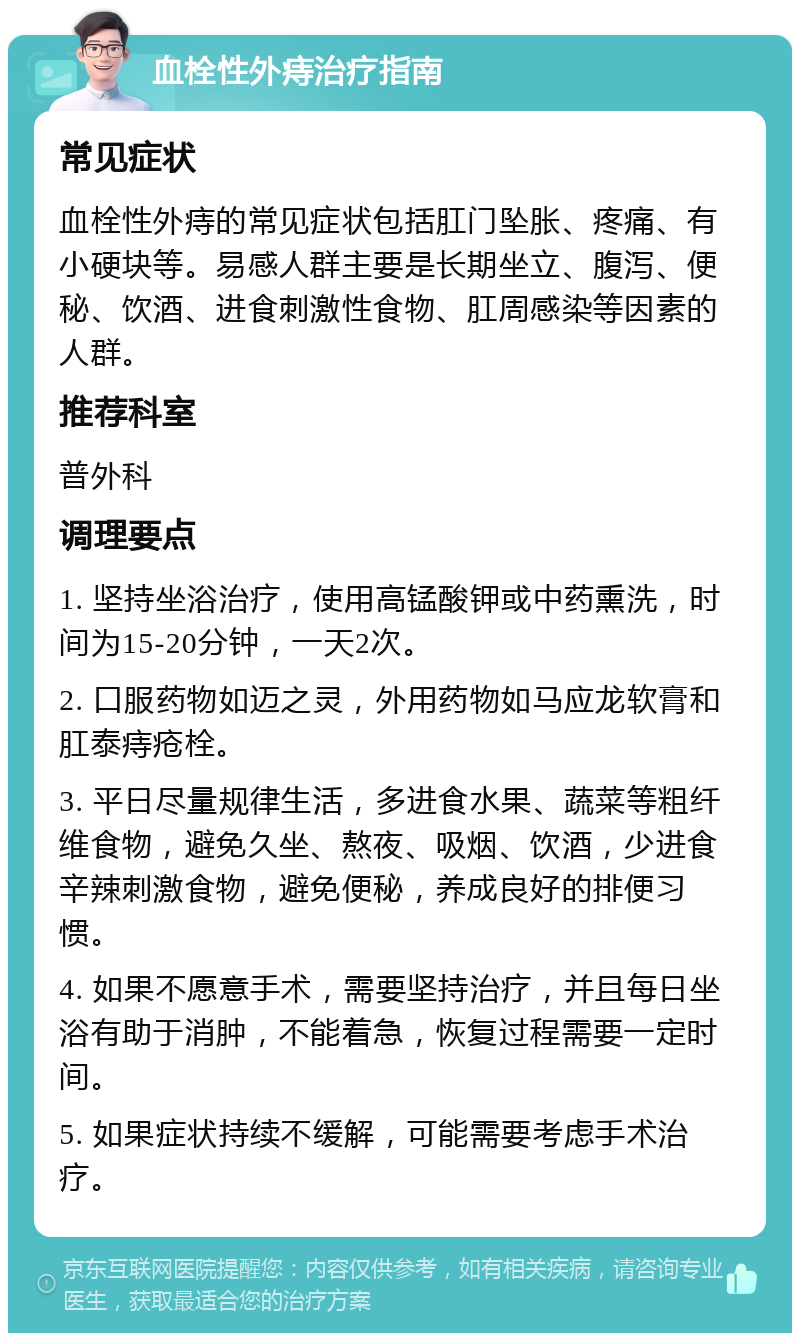 血栓性外痔治疗指南 常见症状 血栓性外痔的常见症状包括肛门坠胀、疼痛、有小硬块等。易感人群主要是长期坐立、腹泻、便秘、饮酒、进食刺激性食物、肛周感染等因素的人群。 推荐科室 普外科 调理要点 1. 坚持坐浴治疗，使用高锰酸钾或中药熏洗，时间为15-20分钟，一天2次。 2. 口服药物如迈之灵，外用药物如马应龙软膏和肛泰痔疮栓。 3. 平日尽量规律生活，多进食水果、蔬菜等粗纤维食物，避免久坐、熬夜、吸烟、饮酒，少进食辛辣刺激食物，避免便秘，养成良好的排便习惯。 4. 如果不愿意手术，需要坚持治疗，并且每日坐浴有助于消肿，不能着急，恢复过程需要一定时间。 5. 如果症状持续不缓解，可能需要考虑手术治疗。