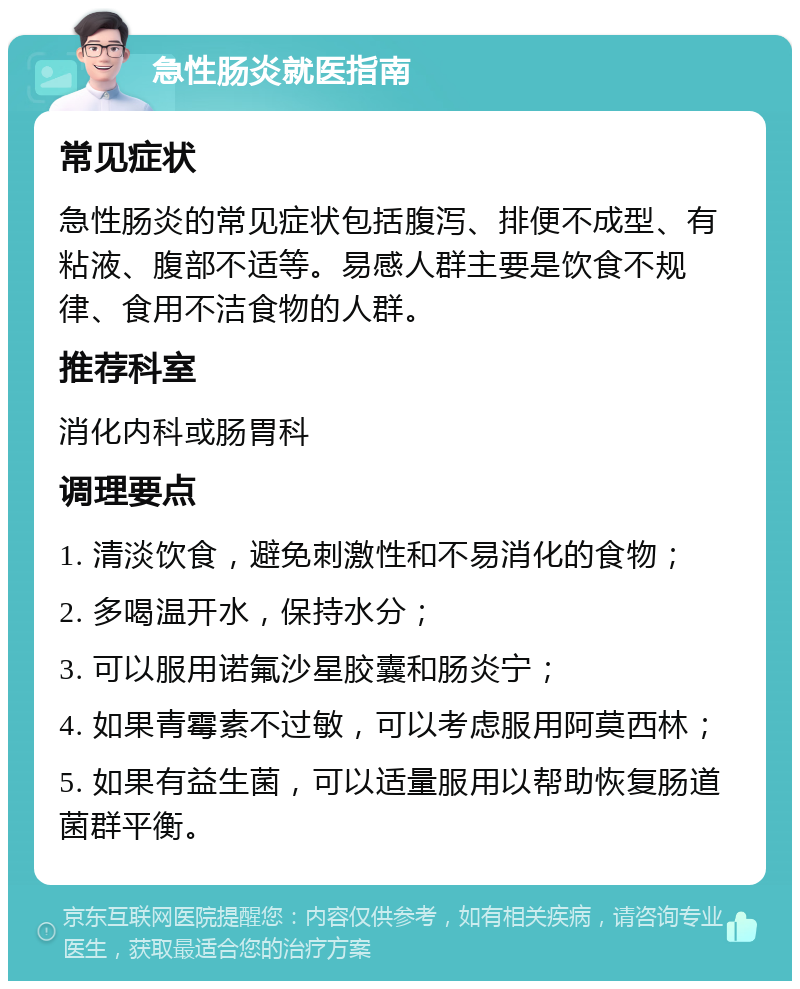 急性肠炎就医指南 常见症状 急性肠炎的常见症状包括腹泻、排便不成型、有粘液、腹部不适等。易感人群主要是饮食不规律、食用不洁食物的人群。 推荐科室 消化内科或肠胃科 调理要点 1. 清淡饮食，避免刺激性和不易消化的食物； 2. 多喝温开水，保持水分； 3. 可以服用诺氟沙星胶囊和肠炎宁； 4. 如果青霉素不过敏，可以考虑服用阿莫西林； 5. 如果有益生菌，可以适量服用以帮助恢复肠道菌群平衡。