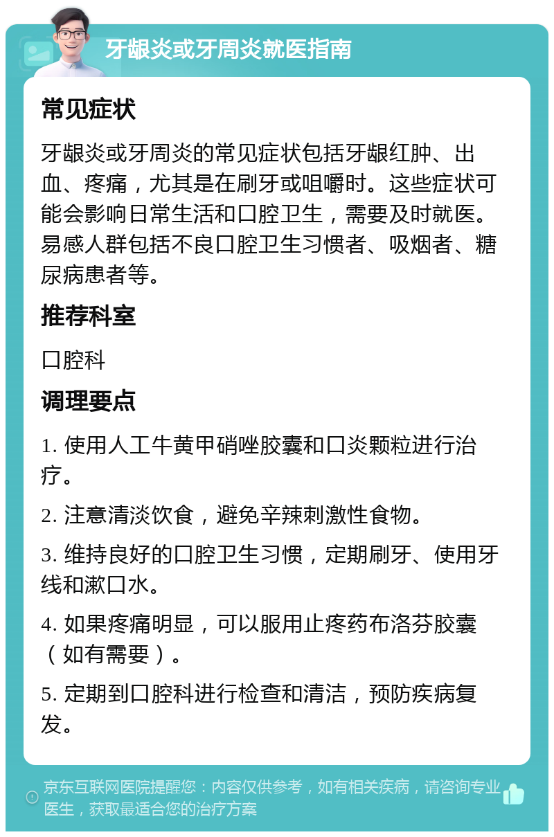 牙龈炎或牙周炎就医指南 常见症状 牙龈炎或牙周炎的常见症状包括牙龈红肿、出血、疼痛，尤其是在刷牙或咀嚼时。这些症状可能会影响日常生活和口腔卫生，需要及时就医。易感人群包括不良口腔卫生习惯者、吸烟者、糖尿病患者等。 推荐科室 口腔科 调理要点 1. 使用人工牛黄甲硝唑胶囊和口炎颗粒进行治疗。 2. 注意清淡饮食，避免辛辣刺激性食物。 3. 维持良好的口腔卫生习惯，定期刷牙、使用牙线和漱口水。 4. 如果疼痛明显，可以服用止疼药布洛芬胶囊（如有需要）。 5. 定期到口腔科进行检查和清洁，预防疾病复发。