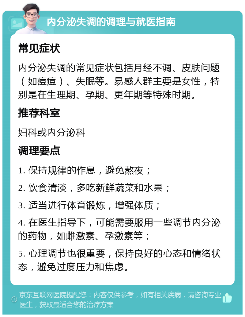 内分泌失调的调理与就医指南 常见症状 内分泌失调的常见症状包括月经不调、皮肤问题（如痘痘）、失眠等。易感人群主要是女性，特别是在生理期、孕期、更年期等特殊时期。 推荐科室 妇科或内分泌科 调理要点 1. 保持规律的作息，避免熬夜； 2. 饮食清淡，多吃新鲜蔬菜和水果； 3. 适当进行体育锻炼，增强体质； 4. 在医生指导下，可能需要服用一些调节内分泌的药物，如雌激素、孕激素等； 5. 心理调节也很重要，保持良好的心态和情绪状态，避免过度压力和焦虑。