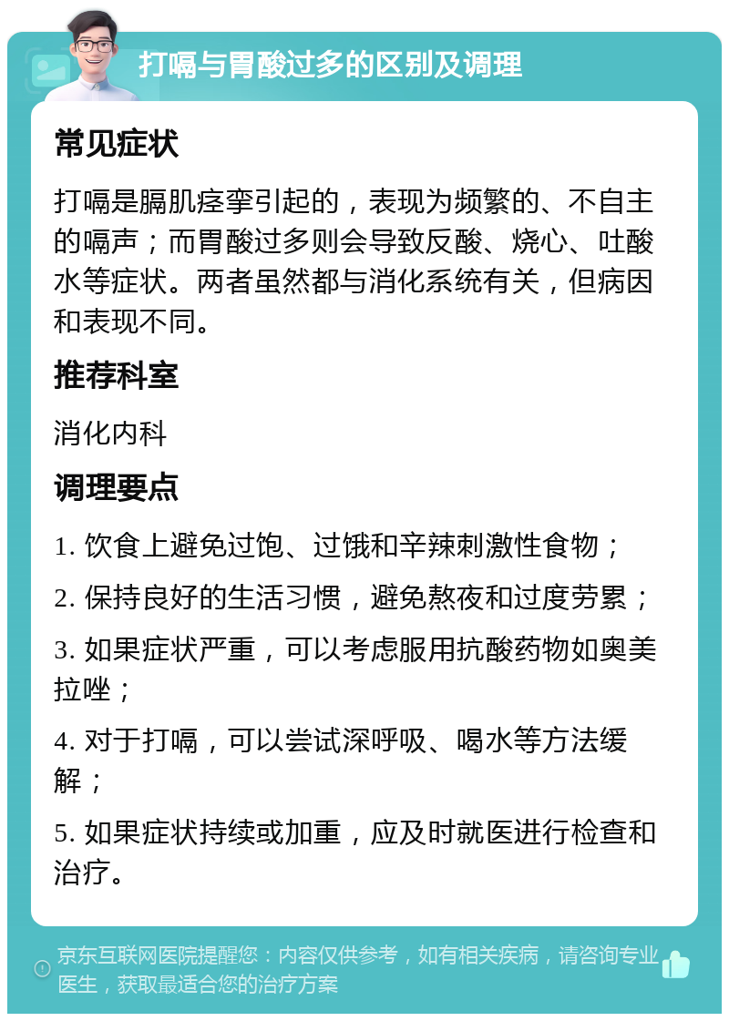 打嗝与胃酸过多的区别及调理 常见症状 打嗝是膈肌痉挛引起的，表现为频繁的、不自主的嗝声；而胃酸过多则会导致反酸、烧心、吐酸水等症状。两者虽然都与消化系统有关，但病因和表现不同。 推荐科室 消化内科 调理要点 1. 饮食上避免过饱、过饿和辛辣刺激性食物； 2. 保持良好的生活习惯，避免熬夜和过度劳累； 3. 如果症状严重，可以考虑服用抗酸药物如奥美拉唑； 4. 对于打嗝，可以尝试深呼吸、喝水等方法缓解； 5. 如果症状持续或加重，应及时就医进行检查和治疗。