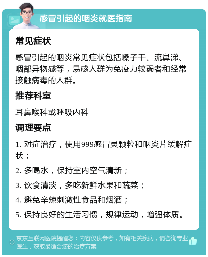 感冒引起的咽炎就医指南 常见症状 感冒引起的咽炎常见症状包括嗓子干、流鼻涕、咽部异物感等，易感人群为免疫力较弱者和经常接触病毒的人群。 推荐科室 耳鼻喉科或呼吸内科 调理要点 1. 对症治疗，使用999感冒灵颗粒和咽炎片缓解症状； 2. 多喝水，保持室内空气清新； 3. 饮食清淡，多吃新鲜水果和蔬菜； 4. 避免辛辣刺激性食品和烟酒； 5. 保持良好的生活习惯，规律运动，增强体质。