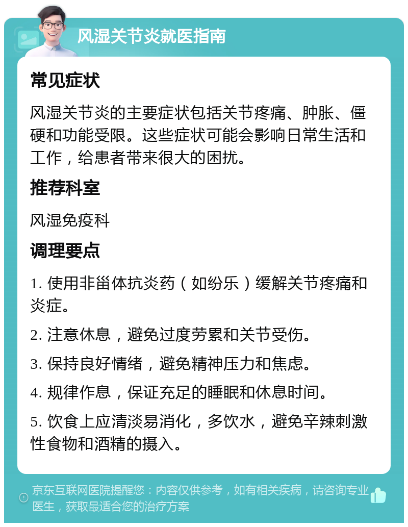 风湿关节炎就医指南 常见症状 风湿关节炎的主要症状包括关节疼痛、肿胀、僵硬和功能受限。这些症状可能会影响日常生活和工作，给患者带来很大的困扰。 推荐科室 风湿免疫科 调理要点 1. 使用非甾体抗炎药（如纷乐）缓解关节疼痛和炎症。 2. 注意休息，避免过度劳累和关节受伤。 3. 保持良好情绪，避免精神压力和焦虑。 4. 规律作息，保证充足的睡眠和休息时间。 5. 饮食上应清淡易消化，多饮水，避免辛辣刺激性食物和酒精的摄入。