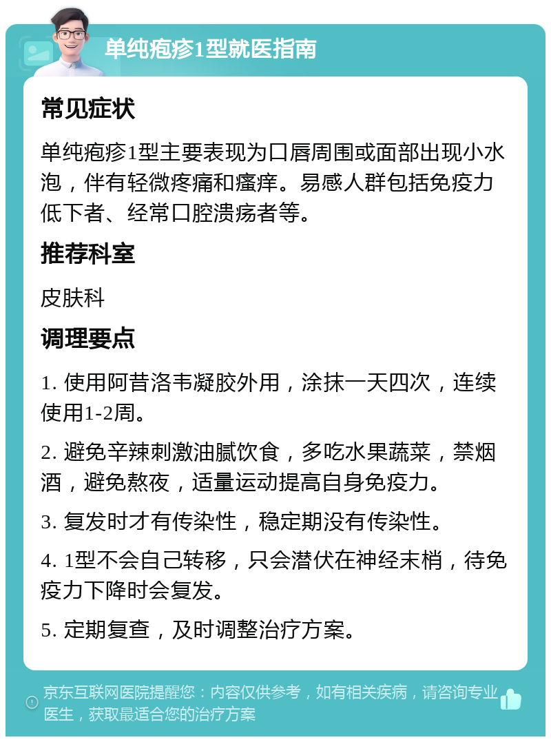 单纯疱疹1型就医指南 常见症状 单纯疱疹1型主要表现为口唇周围或面部出现小水泡，伴有轻微疼痛和瘙痒。易感人群包括免疫力低下者、经常口腔溃疡者等。 推荐科室 皮肤科 调理要点 1. 使用阿昔洛韦凝胶外用，涂抹一天四次，连续使用1-2周。 2. 避免辛辣刺激油腻饮食，多吃水果蔬菜，禁烟酒，避免熬夜，适量运动提高自身免疫力。 3. 复发时才有传染性，稳定期没有传染性。 4. 1型不会自己转移，只会潜伏在神经末梢，待免疫力下降时会复发。 5. 定期复查，及时调整治疗方案。