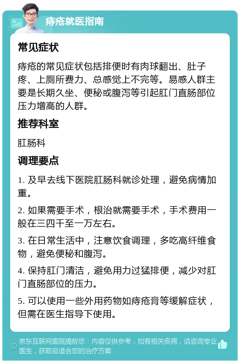 痔疮就医指南 常见症状 痔疮的常见症状包括排便时有肉球翻出、肚子疼、上厕所费力、总感觉上不完等。易感人群主要是长期久坐、便秘或腹泻等引起肛门直肠部位压力增高的人群。 推荐科室 肛肠科 调理要点 1. 及早去线下医院肛肠科就诊处理，避免病情加重。 2. 如果需要手术，根治就需要手术，手术费用一般在三四千至一万左右。 3. 在日常生活中，注意饮食调理，多吃高纤维食物，避免便秘和腹泻。 4. 保持肛门清洁，避免用力过猛排便，减少对肛门直肠部位的压力。 5. 可以使用一些外用药物如痔疮膏等缓解症状，但需在医生指导下使用。