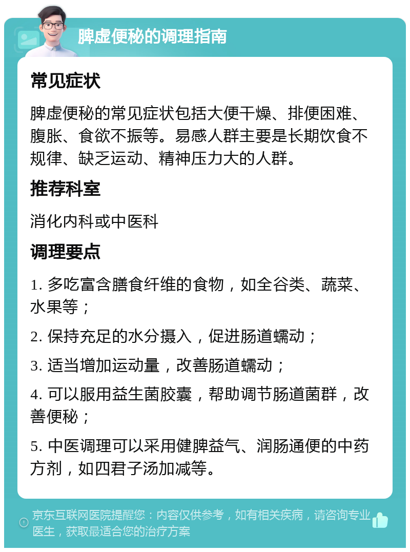 脾虚便秘的调理指南 常见症状 脾虚便秘的常见症状包括大便干燥、排便困难、腹胀、食欲不振等。易感人群主要是长期饮食不规律、缺乏运动、精神压力大的人群。 推荐科室 消化内科或中医科 调理要点 1. 多吃富含膳食纤维的食物，如全谷类、蔬菜、水果等； 2. 保持充足的水分摄入，促进肠道蠕动； 3. 适当增加运动量，改善肠道蠕动； 4. 可以服用益生菌胶囊，帮助调节肠道菌群，改善便秘； 5. 中医调理可以采用健脾益气、润肠通便的中药方剂，如四君子汤加减等。