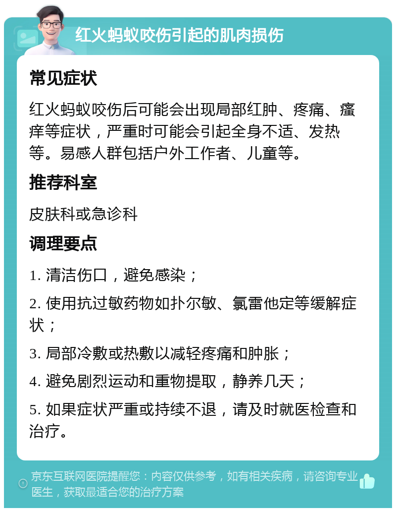 红火蚂蚁咬伤引起的肌肉损伤 常见症状 红火蚂蚁咬伤后可能会出现局部红肿、疼痛、瘙痒等症状，严重时可能会引起全身不适、发热等。易感人群包括户外工作者、儿童等。 推荐科室 皮肤科或急诊科 调理要点 1. 清洁伤口，避免感染； 2. 使用抗过敏药物如扑尔敏、氯雷他定等缓解症状； 3. 局部冷敷或热敷以减轻疼痛和肿胀； 4. 避免剧烈运动和重物提取，静养几天； 5. 如果症状严重或持续不退，请及时就医检查和治疗。