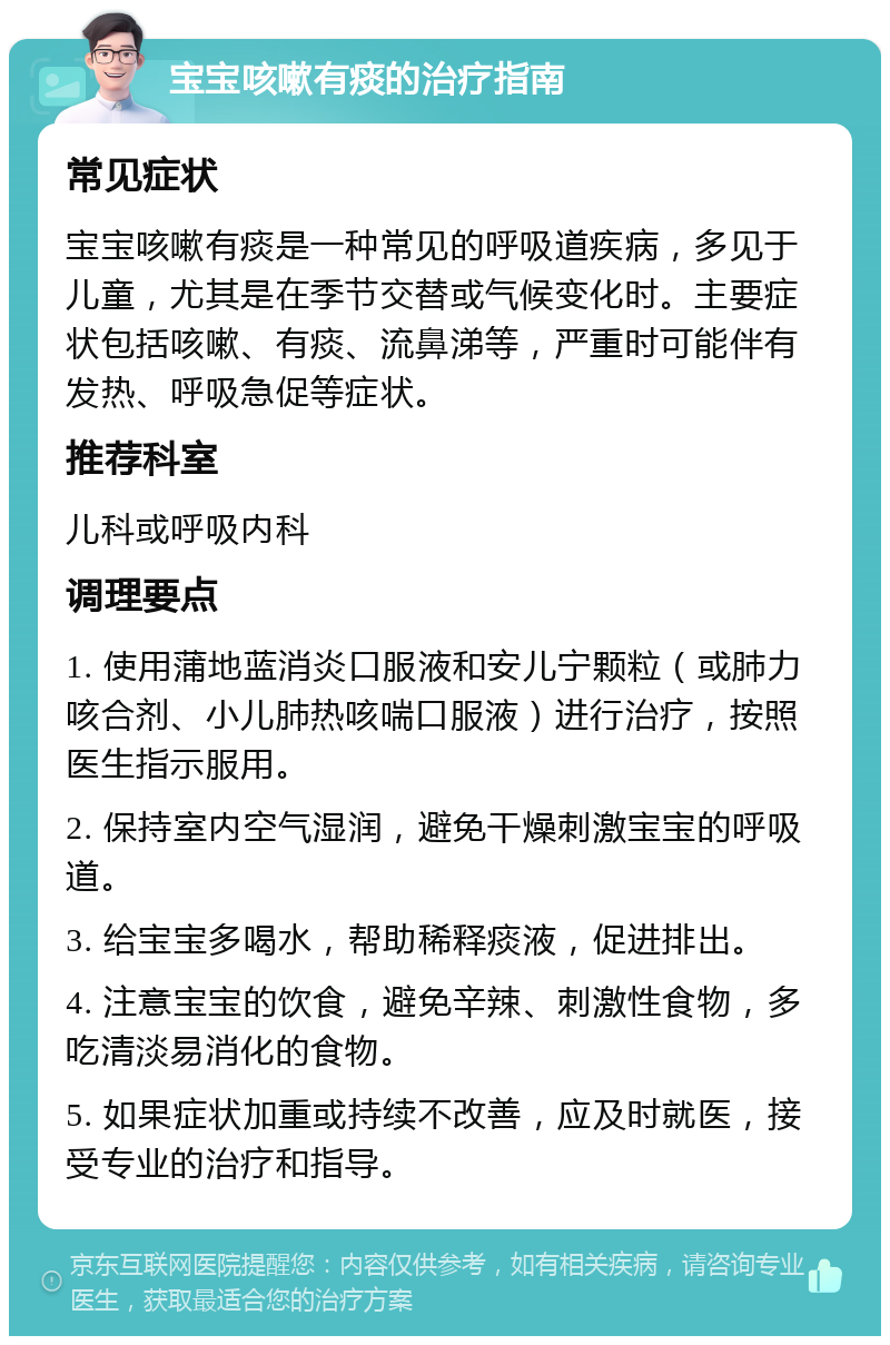 宝宝咳嗽有痰的治疗指南 常见症状 宝宝咳嗽有痰是一种常见的呼吸道疾病，多见于儿童，尤其是在季节交替或气候变化时。主要症状包括咳嗽、有痰、流鼻涕等，严重时可能伴有发热、呼吸急促等症状。 推荐科室 儿科或呼吸内科 调理要点 1. 使用蒲地蓝消炎口服液和安儿宁颗粒（或肺力咳合剂、小儿肺热咳喘口服液）进行治疗，按照医生指示服用。 2. 保持室内空气湿润，避免干燥刺激宝宝的呼吸道。 3. 给宝宝多喝水，帮助稀释痰液，促进排出。 4. 注意宝宝的饮食，避免辛辣、刺激性食物，多吃清淡易消化的食物。 5. 如果症状加重或持续不改善，应及时就医，接受专业的治疗和指导。