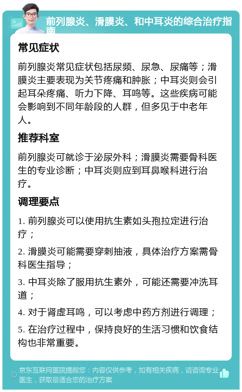 前列腺炎、滑膜炎、和中耳炎的综合治疗指南 常见症状 前列腺炎常见症状包括尿频、尿急、尿痛等；滑膜炎主要表现为关节疼痛和肿胀；中耳炎则会引起耳朵疼痛、听力下降、耳鸣等。这些疾病可能会影响到不同年龄段的人群，但多见于中老年人。 推荐科室 前列腺炎可就诊于泌尿外科；滑膜炎需要骨科医生的专业诊断；中耳炎则应到耳鼻喉科进行治疗。 调理要点 1. 前列腺炎可以使用抗生素如头孢拉定进行治疗； 2. 滑膜炎可能需要穿刺抽液，具体治疗方案需骨科医生指导； 3. 中耳炎除了服用抗生素外，可能还需要冲洗耳道； 4. 对于肾虚耳鸣，可以考虑中药方剂进行调理； 5. 在治疗过程中，保持良好的生活习惯和饮食结构也非常重要。