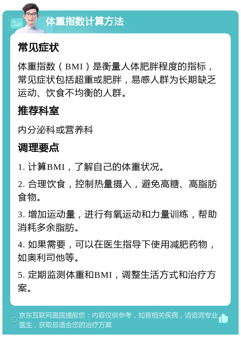 体重指数计算方法 常见症状 体重指数（BMI）是衡量人体肥胖程度的指标，常见症状包括超重或肥胖，易感人群为长期缺乏运动、饮食不均衡的人群。 推荐科室 内分泌科或营养科 调理要点 1. 计算BMI，了解自己的体重状况。 2. 合理饮食，控制热量摄入，避免高糖、高脂肪食物。 3. 增加运动量，进行有氧运动和力量训练，帮助消耗多余脂肪。 4. 如果需要，可以在医生指导下使用减肥药物，如奥利司他等。 5. 定期监测体重和BMI，调整生活方式和治疗方案。