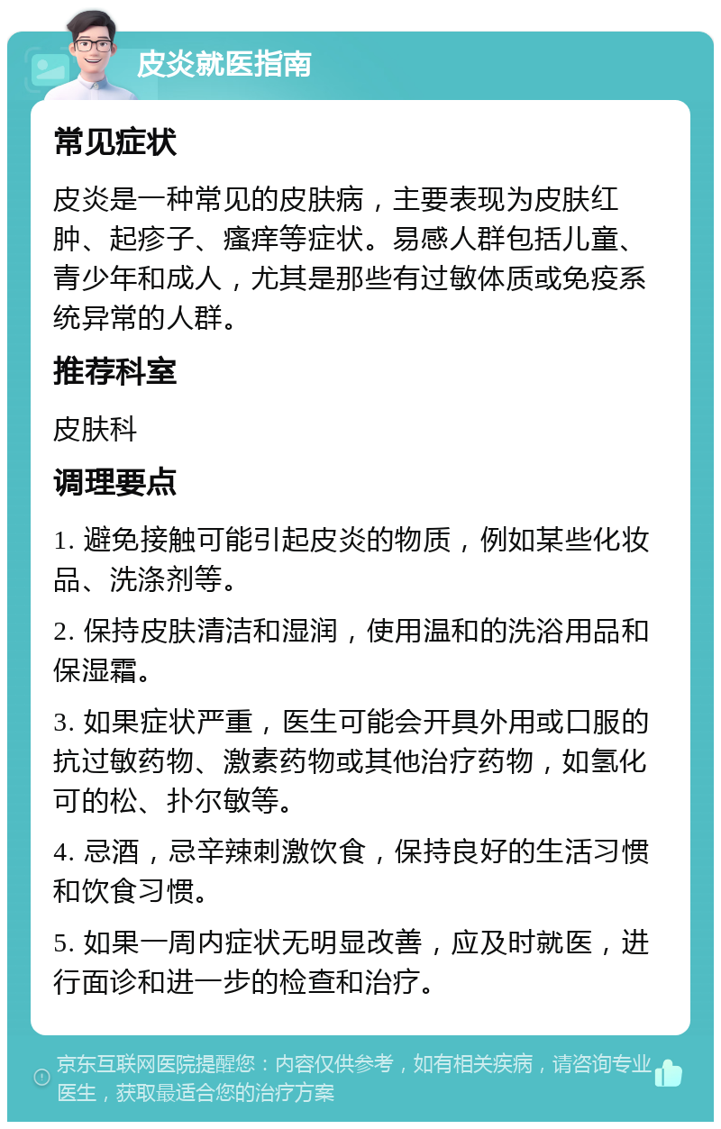 皮炎就医指南 常见症状 皮炎是一种常见的皮肤病，主要表现为皮肤红肿、起疹子、瘙痒等症状。易感人群包括儿童、青少年和成人，尤其是那些有过敏体质或免疫系统异常的人群。 推荐科室 皮肤科 调理要点 1. 避免接触可能引起皮炎的物质，例如某些化妆品、洗涤剂等。 2. 保持皮肤清洁和湿润，使用温和的洗浴用品和保湿霜。 3. 如果症状严重，医生可能会开具外用或口服的抗过敏药物、激素药物或其他治疗药物，如氢化可的松、扑尔敏等。 4. 忌酒，忌辛辣刺激饮食，保持良好的生活习惯和饮食习惯。 5. 如果一周内症状无明显改善，应及时就医，进行面诊和进一步的检查和治疗。