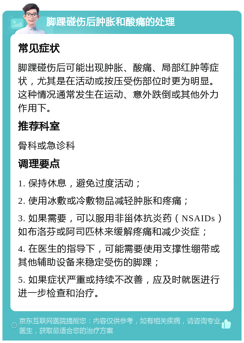 脚踝碰伤后肿胀和酸痛的处理 常见症状 脚踝碰伤后可能出现肿胀、酸痛、局部红肿等症状，尤其是在活动或按压受伤部位时更为明显。这种情况通常发生在运动、意外跌倒或其他外力作用下。 推荐科室 骨科或急诊科 调理要点 1. 保持休息，避免过度活动； 2. 使用冰敷或冷敷物品减轻肿胀和疼痛； 3. 如果需要，可以服用非甾体抗炎药（NSAIDs）如布洛芬或阿司匹林来缓解疼痛和减少炎症； 4. 在医生的指导下，可能需要使用支撑性绷带或其他辅助设备来稳定受伤的脚踝； 5. 如果症状严重或持续不改善，应及时就医进行进一步检查和治疗。