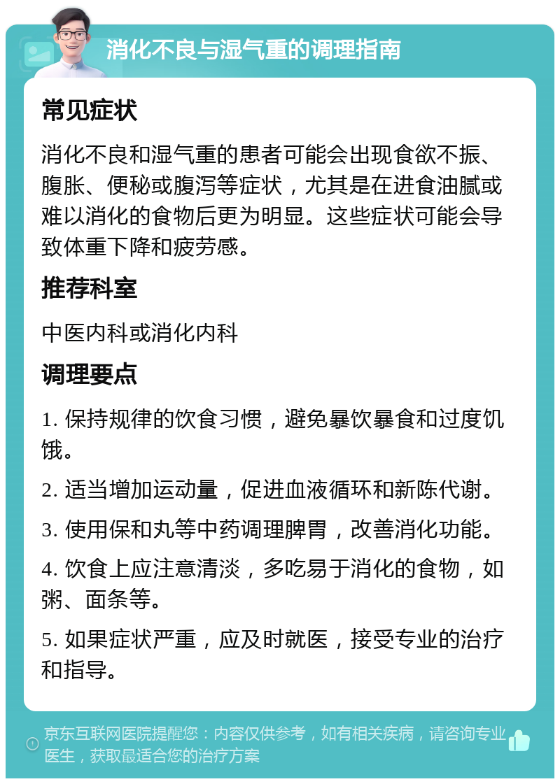 消化不良与湿气重的调理指南 常见症状 消化不良和湿气重的患者可能会出现食欲不振、腹胀、便秘或腹泻等症状，尤其是在进食油腻或难以消化的食物后更为明显。这些症状可能会导致体重下降和疲劳感。 推荐科室 中医内科或消化内科 调理要点 1. 保持规律的饮食习惯，避免暴饮暴食和过度饥饿。 2. 适当增加运动量，促进血液循环和新陈代谢。 3. 使用保和丸等中药调理脾胃，改善消化功能。 4. 饮食上应注意清淡，多吃易于消化的食物，如粥、面条等。 5. 如果症状严重，应及时就医，接受专业的治疗和指导。