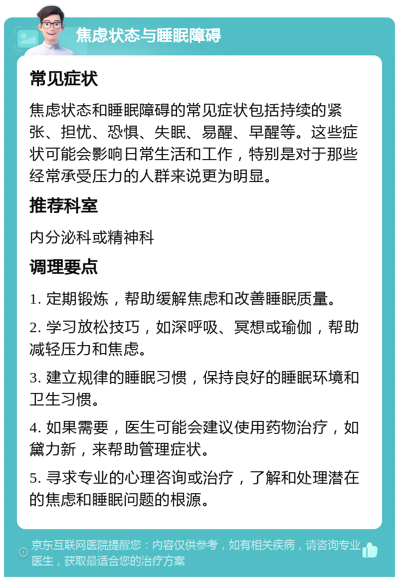 焦虑状态与睡眠障碍 常见症状 焦虑状态和睡眠障碍的常见症状包括持续的紧张、担忧、恐惧、失眠、易醒、早醒等。这些症状可能会影响日常生活和工作，特别是对于那些经常承受压力的人群来说更为明显。 推荐科室 内分泌科或精神科 调理要点 1. 定期锻炼，帮助缓解焦虑和改善睡眠质量。 2. 学习放松技巧，如深呼吸、冥想或瑜伽，帮助减轻压力和焦虑。 3. 建立规律的睡眠习惯，保持良好的睡眠环境和卫生习惯。 4. 如果需要，医生可能会建议使用药物治疗，如黛力新，来帮助管理症状。 5. 寻求专业的心理咨询或治疗，了解和处理潜在的焦虑和睡眠问题的根源。