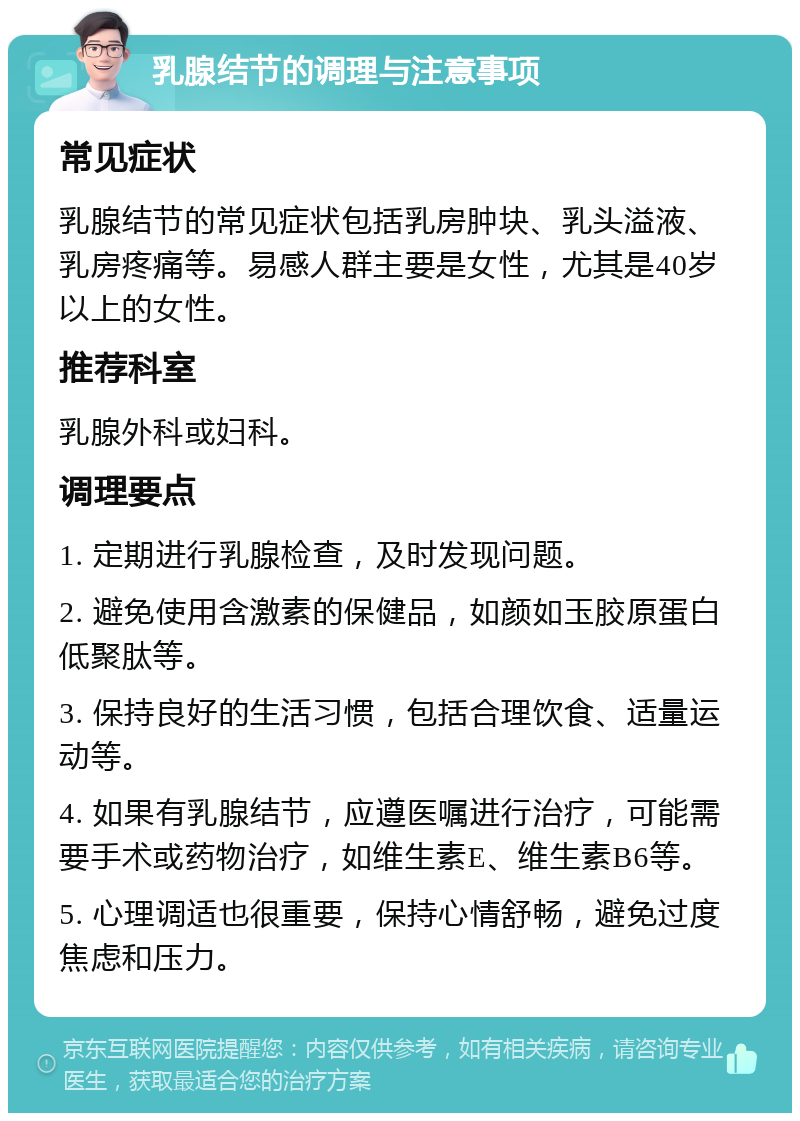 乳腺结节的调理与注意事项 常见症状 乳腺结节的常见症状包括乳房肿块、乳头溢液、乳房疼痛等。易感人群主要是女性，尤其是40岁以上的女性。 推荐科室 乳腺外科或妇科。 调理要点 1. 定期进行乳腺检查，及时发现问题。 2. 避免使用含激素的保健品，如颜如玉胶原蛋白低聚肽等。 3. 保持良好的生活习惯，包括合理饮食、适量运动等。 4. 如果有乳腺结节，应遵医嘱进行治疗，可能需要手术或药物治疗，如维生素E、维生素B6等。 5. 心理调适也很重要，保持心情舒畅，避免过度焦虑和压力。