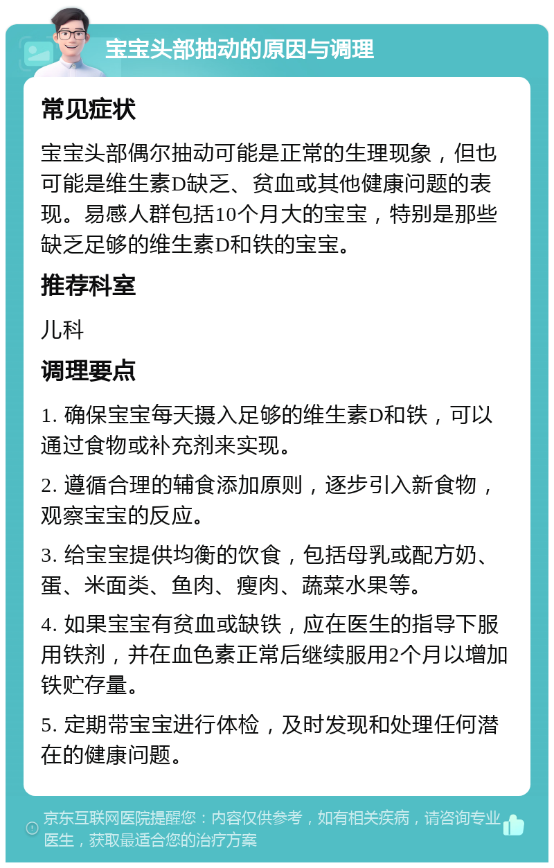 宝宝头部抽动的原因与调理 常见症状 宝宝头部偶尔抽动可能是正常的生理现象，但也可能是维生素D缺乏、贫血或其他健康问题的表现。易感人群包括10个月大的宝宝，特别是那些缺乏足够的维生素D和铁的宝宝。 推荐科室 儿科 调理要点 1. 确保宝宝每天摄入足够的维生素D和铁，可以通过食物或补充剂来实现。 2. 遵循合理的辅食添加原则，逐步引入新食物，观察宝宝的反应。 3. 给宝宝提供均衡的饮食，包括母乳或配方奶、蛋、米面类、鱼肉、瘦肉、蔬菜水果等。 4. 如果宝宝有贫血或缺铁，应在医生的指导下服用铁剂，并在血色素正常后继续服用2个月以增加铁贮存量。 5. 定期带宝宝进行体检，及时发现和处理任何潜在的健康问题。