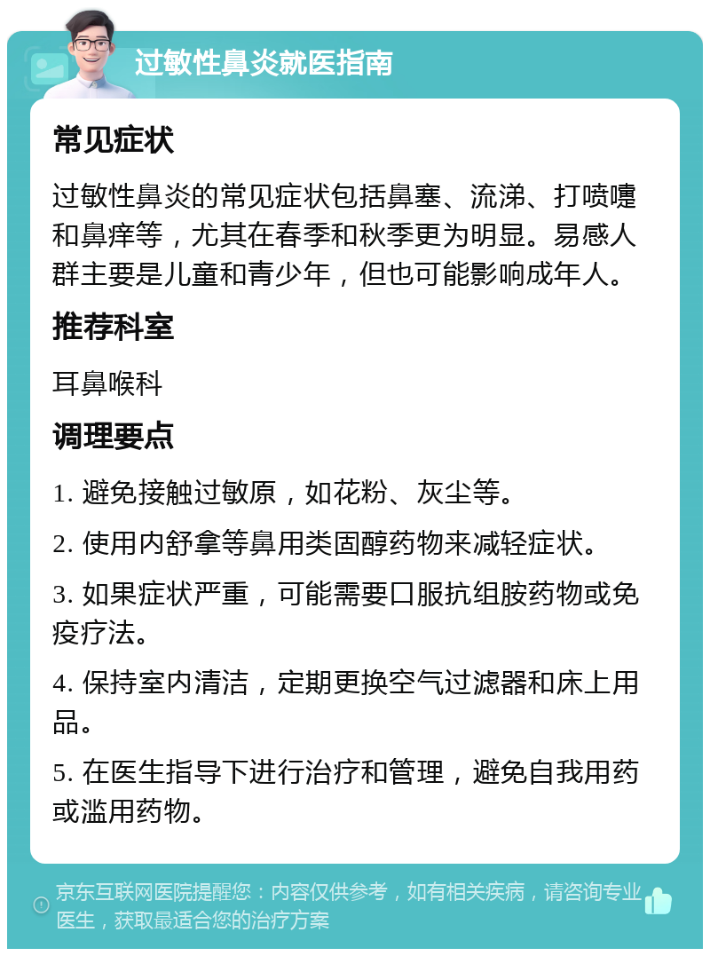 过敏性鼻炎就医指南 常见症状 过敏性鼻炎的常见症状包括鼻塞、流涕、打喷嚏和鼻痒等，尤其在春季和秋季更为明显。易感人群主要是儿童和青少年，但也可能影响成年人。 推荐科室 耳鼻喉科 调理要点 1. 避免接触过敏原，如花粉、灰尘等。 2. 使用内舒拿等鼻用类固醇药物来减轻症状。 3. 如果症状严重，可能需要口服抗组胺药物或免疫疗法。 4. 保持室内清洁，定期更换空气过滤器和床上用品。 5. 在医生指导下进行治疗和管理，避免自我用药或滥用药物。