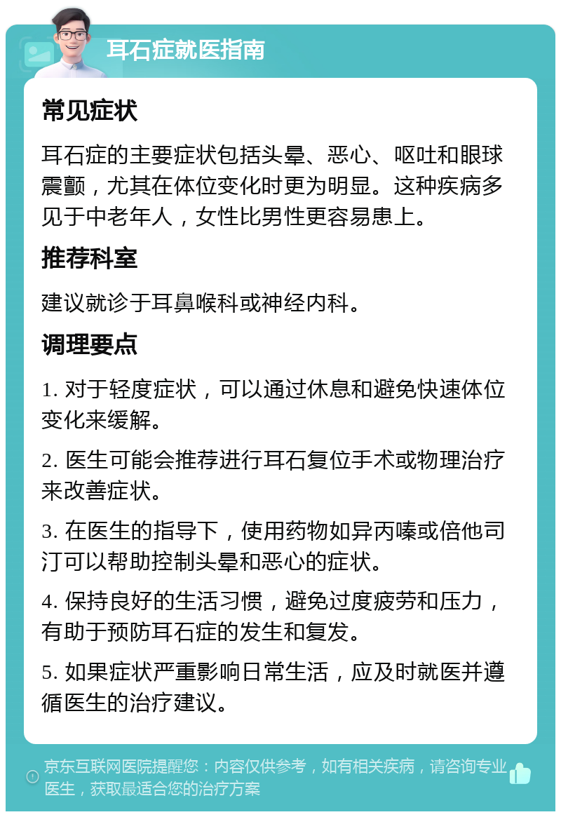 耳石症就医指南 常见症状 耳石症的主要症状包括头晕、恶心、呕吐和眼球震颤，尤其在体位变化时更为明显。这种疾病多见于中老年人，女性比男性更容易患上。 推荐科室 建议就诊于耳鼻喉科或神经内科。 调理要点 1. 对于轻度症状，可以通过休息和避免快速体位变化来缓解。 2. 医生可能会推荐进行耳石复位手术或物理治疗来改善症状。 3. 在医生的指导下，使用药物如异丙嗪或倍他司汀可以帮助控制头晕和恶心的症状。 4. 保持良好的生活习惯，避免过度疲劳和压力，有助于预防耳石症的发生和复发。 5. 如果症状严重影响日常生活，应及时就医并遵循医生的治疗建议。