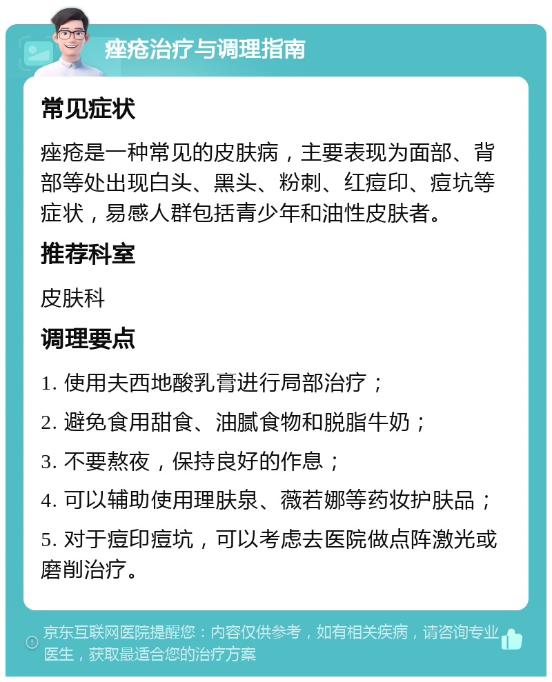 痤疮治疗与调理指南 常见症状 痤疮是一种常见的皮肤病，主要表现为面部、背部等处出现白头、黑头、粉刺、红痘印、痘坑等症状，易感人群包括青少年和油性皮肤者。 推荐科室 皮肤科 调理要点 1. 使用夫西地酸乳膏进行局部治疗； 2. 避免食用甜食、油腻食物和脱脂牛奶； 3. 不要熬夜，保持良好的作息； 4. 可以辅助使用理肤泉、薇若娜等药妆护肤品； 5. 对于痘印痘坑，可以考虑去医院做点阵激光或磨削治疗。