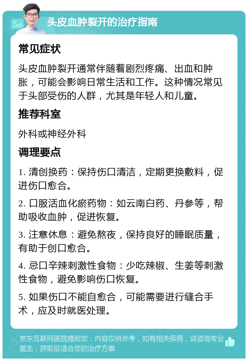 头皮血肿裂开的治疗指南 常见症状 头皮血肿裂开通常伴随着剧烈疼痛、出血和肿胀，可能会影响日常生活和工作。这种情况常见于头部受伤的人群，尤其是年轻人和儿童。 推荐科室 外科或神经外科 调理要点 1. 清创换药：保持伤口清洁，定期更换敷料，促进伤口愈合。 2. 口服活血化瘀药物：如云南白药、丹参等，帮助吸收血肿，促进恢复。 3. 注意休息：避免熬夜，保持良好的睡眠质量，有助于创口愈合。 4. 忌口辛辣刺激性食物：少吃辣椒、生姜等刺激性食物，避免影响伤口恢复。 5. 如果伤口不能自愈合，可能需要进行缝合手术，应及时就医处理。